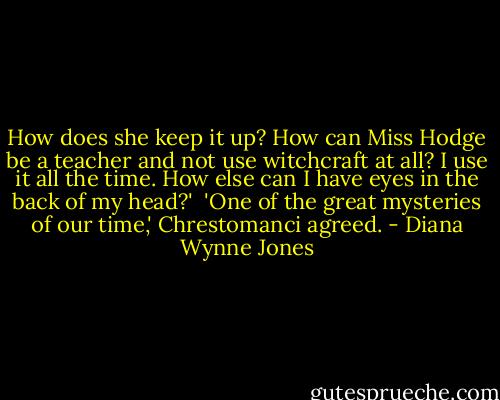 How does she keep it up? How can Miss Hodge be a teacher and not use witchcraft at all? I use it all the time. How else can I have eyes in the back of my head?'<br /><br />'One of the great mysteries of our time,' Chrestomanci agreed. - Diana Wynne Jones