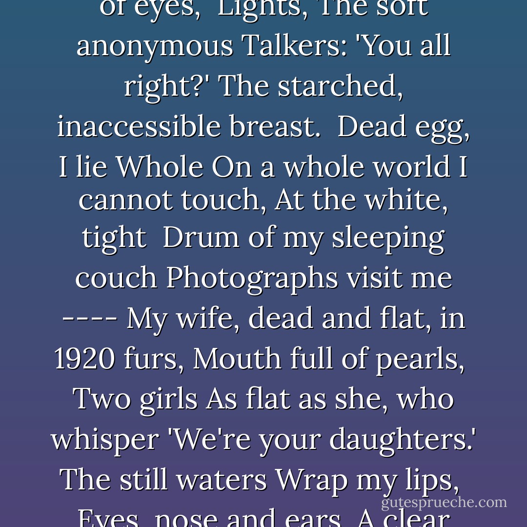 Paralytic<br /><br />It happens. Will it go on? ----<br />My mind a rock,<br />No fingers to grip, no tongue,<br />My god the iron lung<br /><br />That loves me, pumps<br />My two<br />Dust bags in and out,<br />Will not<br /><br />Let me relapse<br />While the day outside glides by like ticker tape.<br />The night brings violets,<br />Tapestries of eyes,<br /><br />Lights,<br />The soft anonymous<br />Talkers: 'You all right?'<br />The starched, inaccessible breast.<br /><br />Dead egg, I lie<br />Whole<br />On a whole world I cannot touch,<br />At the white, tight<br /><br />Drum of my sleeping couch<br />Photographs visit me ----<br />My wife, dead and flat, in 1920 furs,<br />Mouth full of pearls,<br /><br />Two girls<br />As flat as she, who whisper 'We're your daughters.'<br />The still waters<br />Wrap my lips,<br /><br />Eyes, nose and ears,<br />A clear<br />Cellophane I cannot crack.<br />On my bare back<br /><br />I smile, a buddha, all<br />Wants, desire<br />Falling from me like rings<br />Hugging their lights.<br /><br />The claw<br />Of the magnolia,<br />Drunk on its own scents,<br />Asks nothing of life. - Sylvia Plath