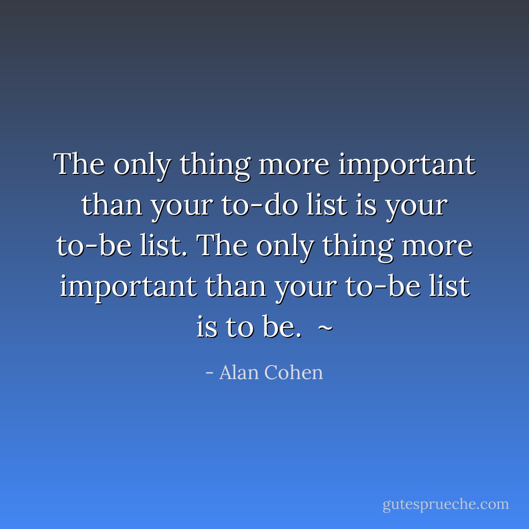 The only thing more important than your to-do list is your to-be list. The only thing more important than your to-be list is to be.<br /> ~ - Alan Cohen