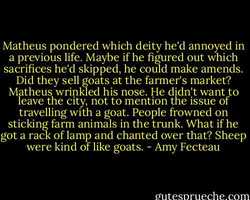 Matheus pondered which deity he'd annoyed in a previous life. Maybe if he figured out which sacrifices he'd skipped, he could make amends. Did they sell goats at the farmer's market? Matheus wrinkled his nose. He didn't want to leave the city, not to mention the issue of travelling with a goat. People frowned on sticking farm animals in the trunk. What if he got a rack of lamp and chanted over that? Sheep were kind of like goats. - Amy Fecteau