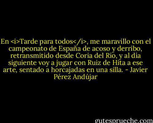 En <i>Tarde para todos</i>, me maravillo con el campeonato de España de acoso y derribo, retransmitido desde Coria del Río, y al día siguiente voy a jugar con Ruiz de Hita a ese arte, sentado a horcajadas en una silla. - Javier Pérez Andújar