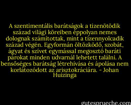A szentimentális barátságok a tizenötödik század világi köreiben éppolyan nemes dolognak számítottak, mint a tizennyolcadik század végén. Egyformán öltözködő, szobát, ágyat és szívet egymással megosztó baráti párokat minden udvarnál lehetett találni. A bensőséges barátság létrehívása és ápolása nem korlátozódott az arisztokráciára. - Johan Huizinga