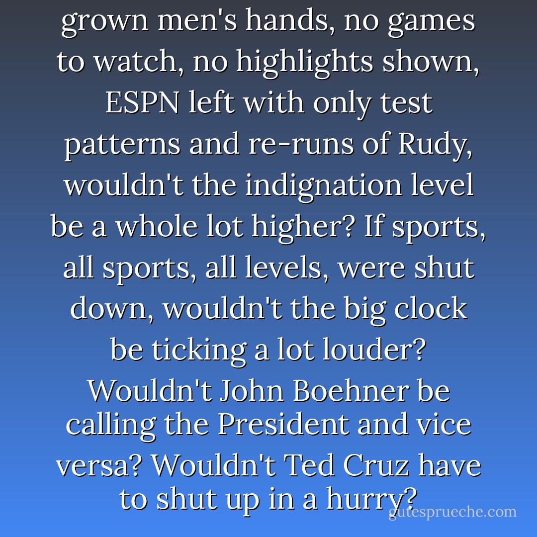If the clicker became useless in grown men's hands, no games to watch, no highlights shown, ESPN left with only test patterns and re-runs of Rudy, wouldn't the indignation level be a whole lot higher? If sports, all sports, all levels, were shut down, wouldn't the big clock be ticking a lot louder? Wouldn't John Boehner be calling the President and vice versa? Wouldn't Ted Cruz have to shut up in a hurry? - Leigh Montville