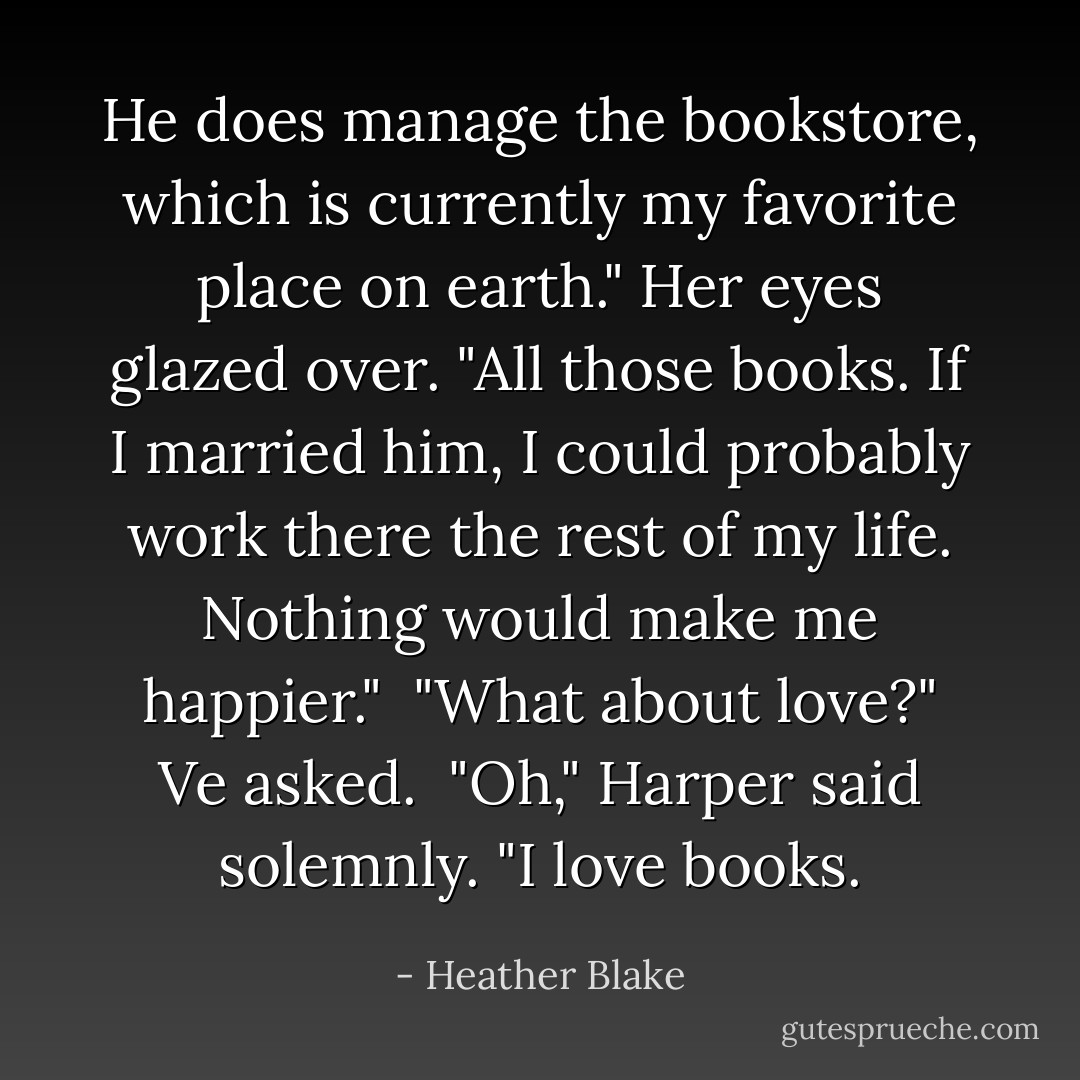 He does manage the bookstore, which is currently my favorite place on earth." Her eyes glazed over. "All those books. If I married him, I could probably work there the rest of my life. Nothing would make me happier."<br /><br />"What about love?" Ve asked.<br /><br />"Oh," Harper said solemnly. "I love books. - Heather Blake
