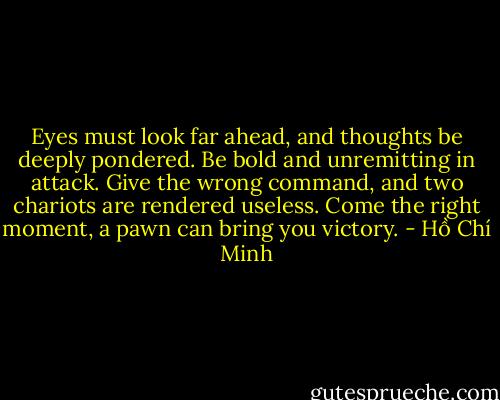 Eyes must look far ahead, and thoughts be deeply pondered.<br />Be bold and unremitting in attack.<br />Give the wrong command, and two chariots are rendered useless.<br />Come the right moment, a pawn can bring you victory. - Hồ Chí Minh
