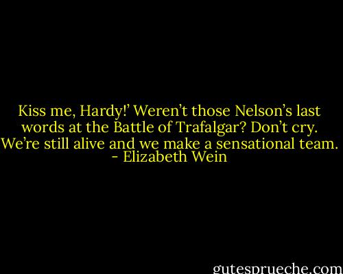 Kiss me, Hardy!’ Weren’t those Nelson’s last words at the Battle of Trafalgar? Don’t cry. We’re still alive and we make a sensational team. - Elizabeth Wein