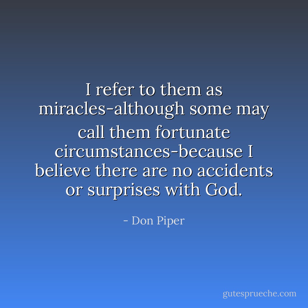 I refer to them as miracles-although some may call them fortunate circumstances-because I believe there are no accidents or surprises with God. - Don Piper