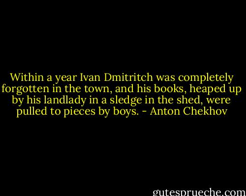 Within a year Ivan Dmitritch was completely forgotten in the town, and his books, heaped up by his landlady in a sledge in the shed, were pulled to pieces by boys. - Anton Chekhov
