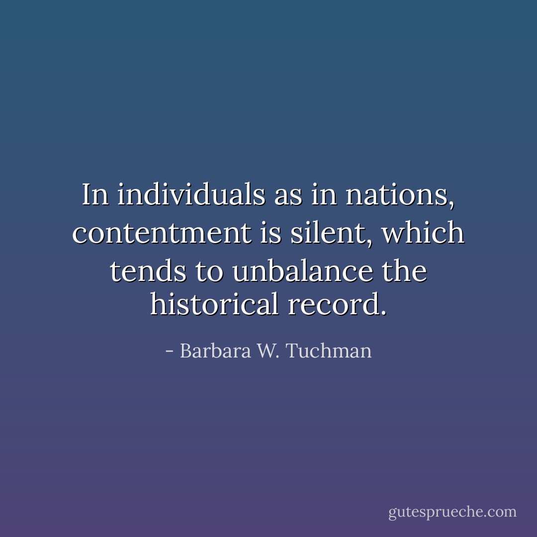 In individuals as in nations, contentment is silent, which tends to unbalance the historical record. - Barbara W. Tuchman