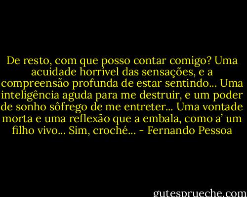 De resto, com que posso contar comigo? Uma acuidade horrível das sensações, e a compreensão profunda de estar sentindo... Uma inteligência aguda para me destruir, e um poder de sonho sôfrego de me entreter... Uma vontade morta e uma reflexão que a embala, como a’ um filho vivo... Sim, croché... - Fernando Pessoa
