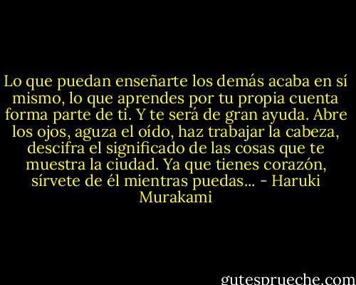 Lo que puedan enseñarte los demás acaba en sí mismo, lo que aprendes por tu propia cuenta forma parte de ti. Y te será de gran ayuda. Abre los ojos, aguza el oído, haz trabajar la cabeza, descifra el significado de las cosas que te muestra la ciudad. Ya que tienes corazón, sírvete de él mientras puedas... - Haruki Murakami