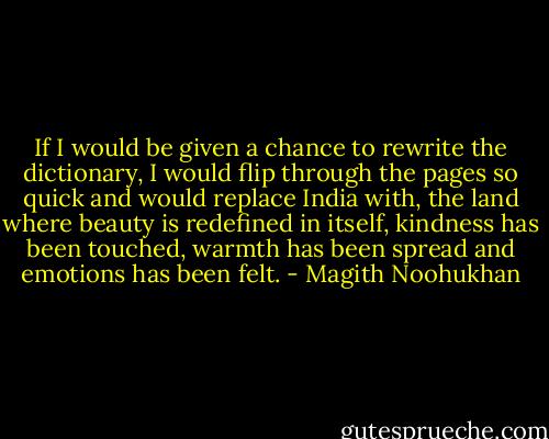 If I would be given a chance to rewrite the dictionary, I would flip through the pages so quick and would replace India with, the land where beauty is redefined in itself, kindness has been touched, warmth has been spread and emotions has been felt. - Magith Noohukhan