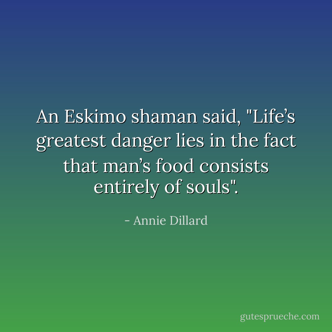 An Eskimo shaman said, "Life’s greatest danger lies in the fact that man’s food consists entirely of souls". - Annie Dillard