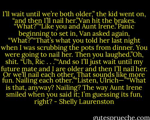 I’ll wait until we’re both older,” the kid went on, “and then I’ll nail her.”Van hit the brakes. “What?”“Like you and Aunt Irene.”Panic beginning to set in, Van asked again, “What?”“That’s what you told her last night when I was scrubbing the pots from dinner. You were going to nail her. Then you laughed.”Oh, shit. “Uh, Ric . . .”“And so I’ll just wait until my future mate and I are older and then I’ll nail her. Or we’ll nail each other. That sounds like more fun. Nailing each other.”“Listen, Ulrich—”“What is that, anyway? Nailing? The way Aunt Irene smiled when you said it; I’m guessing its fun, right? - Shelly Laurenston