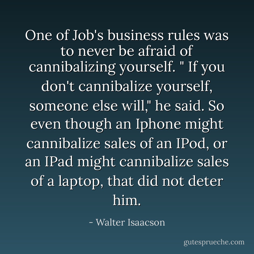 One of Job's business rules was to never be afraid of cannibalizing yourself. " If you don't cannibalize yourself, someone else will," he said. So even though an Iphone might cannibalize sales of an IPod, or an IPad might cannibalize sales of a laptop, that did not deter him. - Walter Isaacson