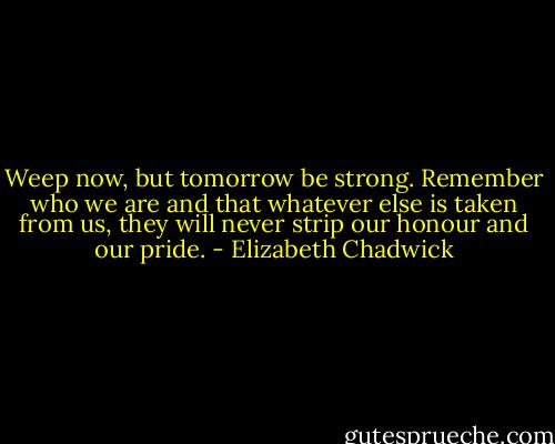 Weep now, but tomorrow be strong. Remember who we are and that whatever else is taken from us, they will never strip our honour and our pride. - Elizabeth Chadwick