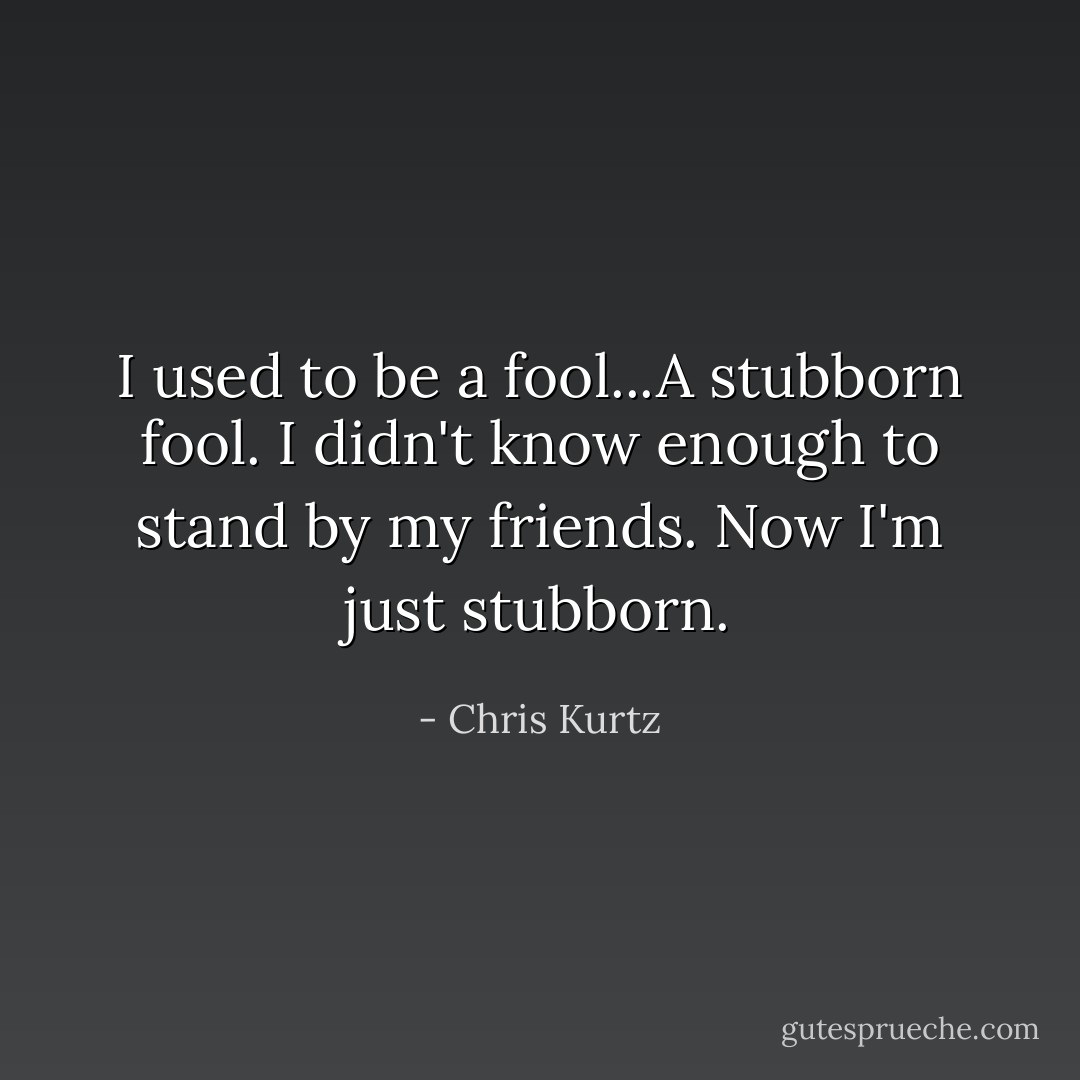 I used to be a fool...A stubborn fool. I didn't know enough to stand by my friends. Now I'm just stubborn. - Chris Kurtz