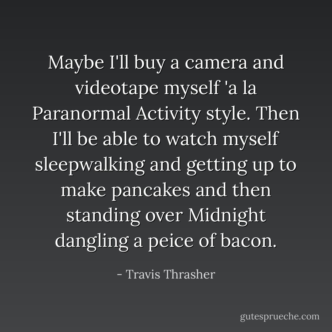 Maybe I'll buy a camera and videotape myself 'a la Paranormal Activity style. Then I'll be able to watch myself sleepwalking and getting up to make pancakes and then standing over Midnight dangling a peice of bacon. - Travis Thrasher