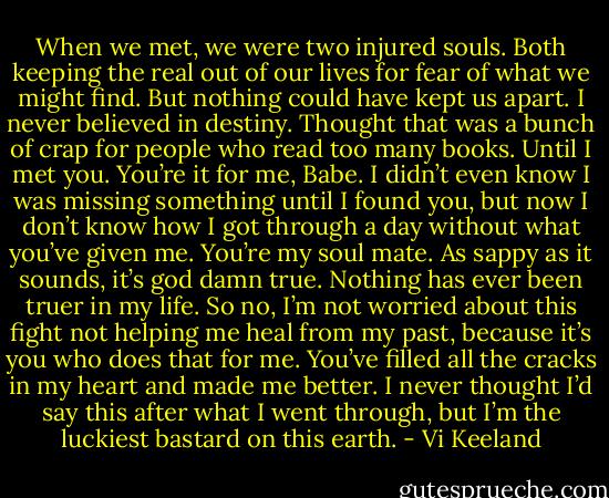 When we met, we were two injured souls. Both keeping the real out of our lives for fear of what we might find. But nothing could have kept us apart. I never believed in destiny. Thought that was a bunch of crap for people who read too many books. Until I met you. You’re it for me, Babe. I didn’t even know I was missing something until I found you, but now I don’t know how I got through a day without what you’ve given me. You’re my soul mate. As sappy as it sounds, it’s god damn true. Nothing has ever been truer in my life. So no, I’m not worried about this fight not helping me heal from my past, because it’s you who does that for me. You’ve filled all the cracks in my heart and made me better. I never thought I’d say this after what I went through, but I’m the luckiest bastard on this earth. - Vi Keeland