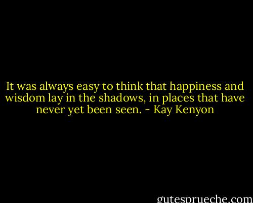 It was always easy to think that happiness and wisdom lay in the shadows, in places that have never yet been seen. - Kay Kenyon