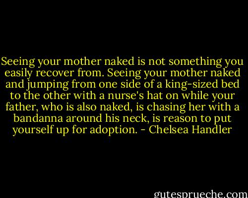 Seeing your mother naked is not something you easily recover from. Seeing your mother naked and jumping from one side of a king-sized bed to the other with a nurse's hat on while your father, who is also naked, is chasing her with a bandanna around his neck, is reason to put yourself up for adoption. - Chelsea Handler