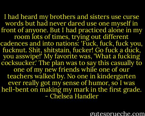 I had heard my brothers and sisters use curse words but had never dared use one myself in front of anyone. But I had practiced alone in my room lots of times, trying out different cadences and into nations: 'Fuck, fuck, fuck you, fucknut. Shit, shitstain, fucker! Go fuck a duck, you asswipe!' My favorite was, 'What a fucking cocksucker.' The plan was to say this casually to one of my new friends while one of our teachers walked by. No one in kindergarten ever really got my sense of humor, so I was hell-bent on making my mark in the first grade. - Chelsea Handler