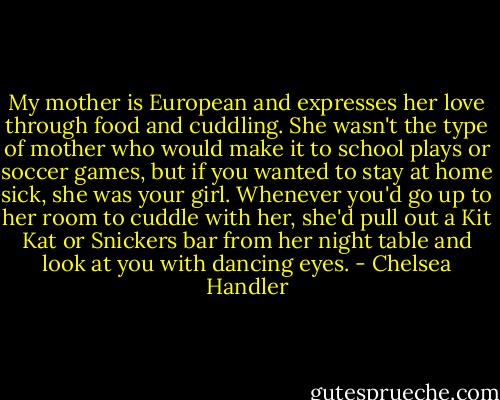 My mother is European and expresses her love through food and cuddling. She wasn't the type of mother who would make it to school plays or soccer games, but if you wanted to stay at home sick, she was your girl. Whenever you'd go up to her room to cuddle with her, she'd pull out a Kit Kat or Snickers bar from her night table and look at you with dancing eyes. - Chelsea Handler