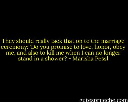 They should really tack that on to the marriage ceremony: 'Do you promise to love, honor, obey me, and also to kill me when I can no longer stand in a shower? - Marisha Pessl