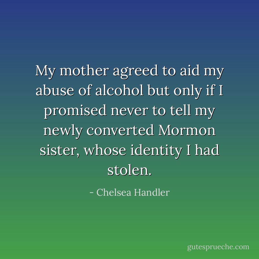 My mother agreed to aid my abuse of alcohol but only if I promised never to tell my newly converted Mormon sister, whose identity I had stolen. - Chelsea Handler