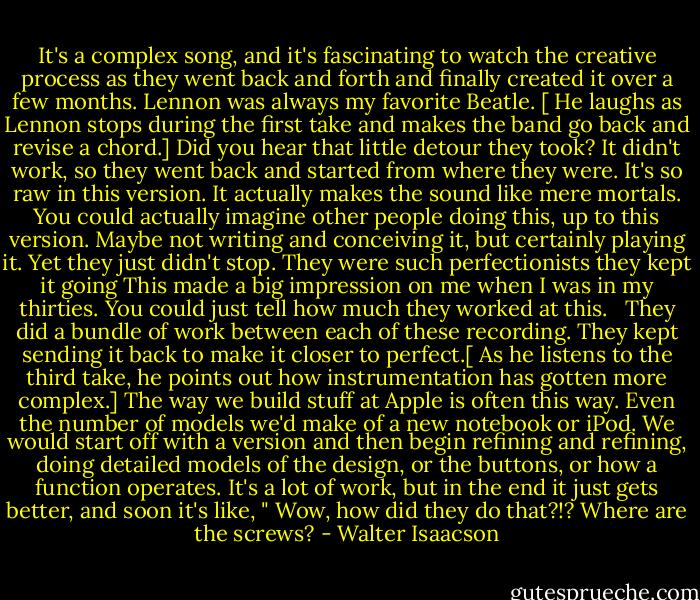It's a complex song, and it's fascinating to watch the creative process as they went back and forth and finally created it over a few months. Lennon was always my favorite Beatle. [ He laughs as Lennon stops during the first take and makes the band go back and revise a chord.] Did you hear that little detour they took? It didn't work, so they went back and started from where they were. It's so raw in this version. It actually makes the sound like mere mortals. You could actually imagine other people doing this, up to this version. Maybe not writing and conceiving it, but certainly playing it. Yet they just didn't stop. They were such perfectionists they kept it going This made a big impression on me when I was in my thirties. You could just tell how much they worked at this. <br /> They did a bundle of work between each of these recording. They kept sending it back to make it closer to perfect.[ As he listens to the third take, he points out how instrumentation has gotten more complex.] The way we build stuff at Apple is often this way. Even the number of models we'd make of a new notebook or iPod. We would start off with a version and then begin refining and refining, doing detailed models of the design, or the buttons, or how a function operates. It's a lot of work, but in the end it just gets better, and soon it's like, " Wow, how did they do that?!? Where are the screws? - Walter Isaacson