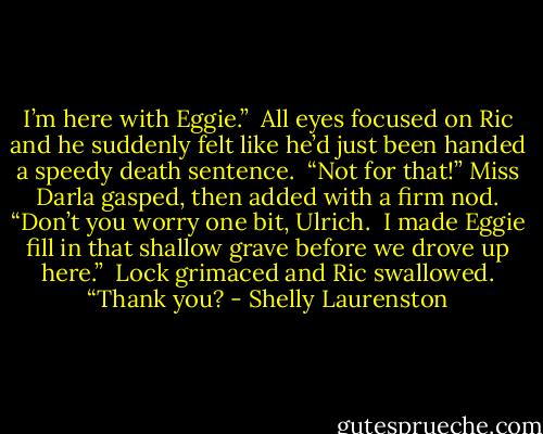 I’m here with Eggie.”<br /><br />All eyes focused on Ric and he suddenly felt like he’d just been handed a speedy death sentence.<br /><br />“Not for that!” Miss Darla gasped, then added with a firm nod. “Don’t you worry one bit, Ulrich.<br /><br />I made Eggie fill in that shallow grave before we drove up here.”<br /><br />Lock grimaced and Ric swallowed. “Thank you? - Shelly Laurenston