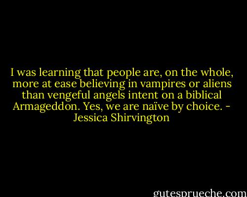 I was learning that people are, on the whole, more at ease believing in vampires or aliens than vengeful angels intent on a biblical Armageddon. Yes, we are naïve by choice. - Jessica Shirvington