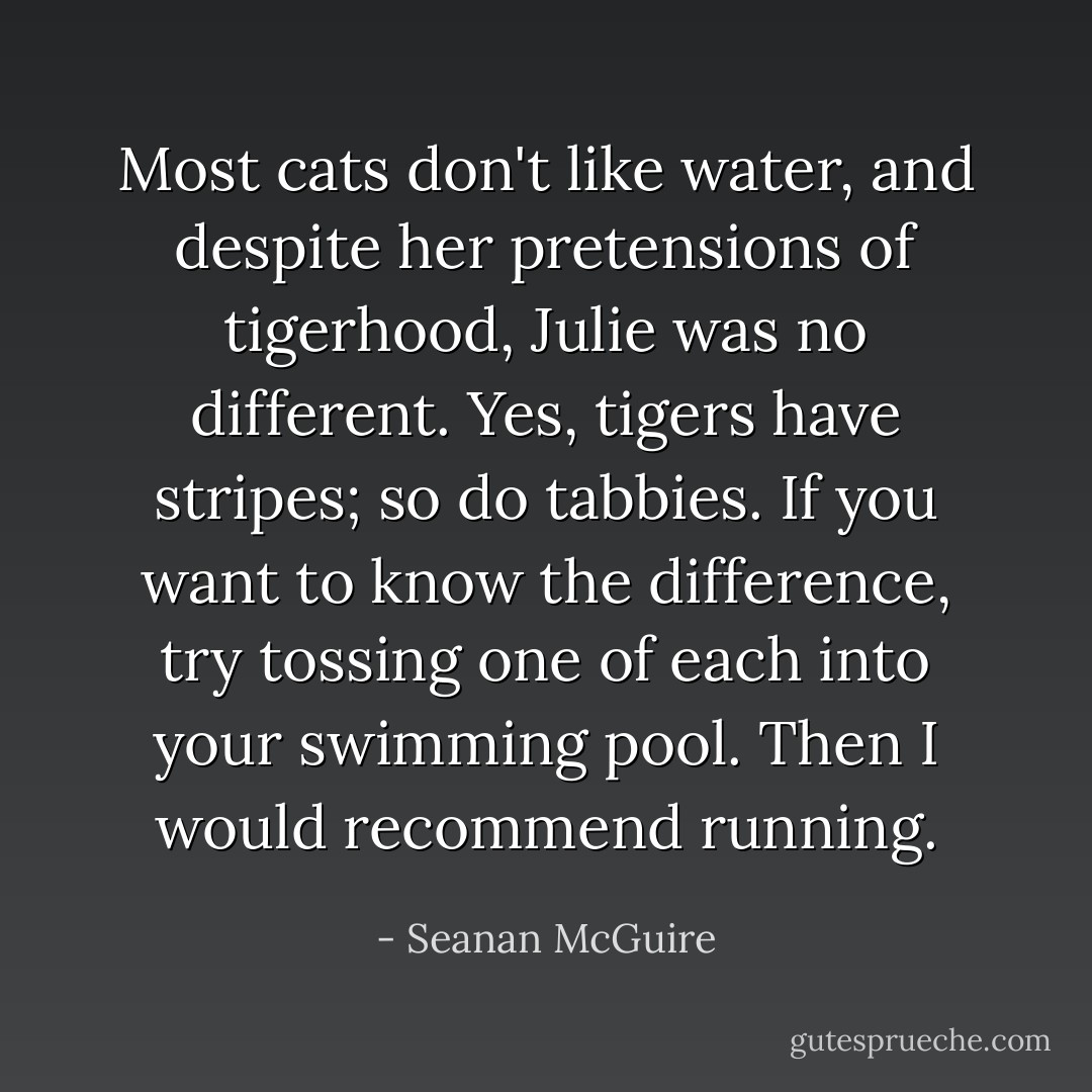Most cats don't like water, and despite her pretensions of tigerhood, Julie was no different. Yes, tigers have stripes; so do tabbies. If you want to know the difference, try tossing one of each into your swimming pool. Then I would recommend running. - Seanan McGuire
