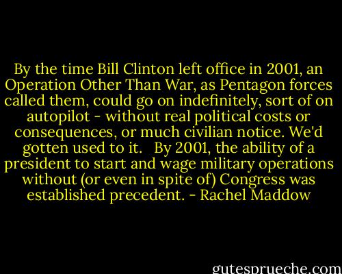 By the time Bill Clinton left office in 2001, an Operation Other Than War, as Pentagon forces called them, could go on indefinitely, sort of on autopilot - without real political costs or consequences, or much civilian notice. We'd gotten used to it. <br /><br />By 2001, the ability of a president to start and wage military operations without (or even in spite of) Congress was established precedent. - Rachel Maddow