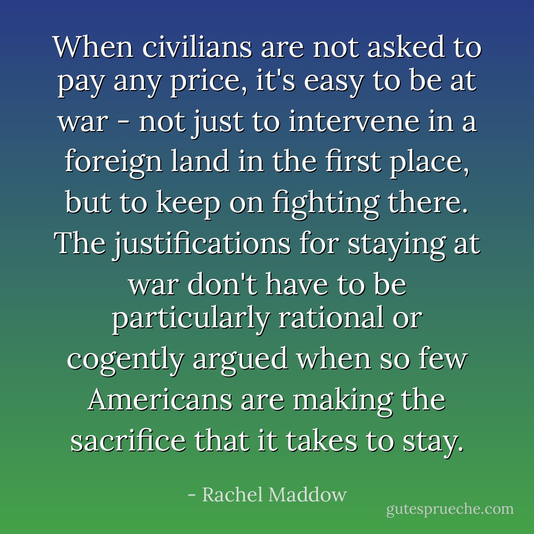 When civilians are not asked to pay any price, it's easy to be at war - not just to intervene in a foreign land in the first place, but to keep on fighting there. The justifications for staying at war don't have to be particularly rational or cogently argued when so few Americans are making the sacrifice that it takes to stay. - Rachel Maddow