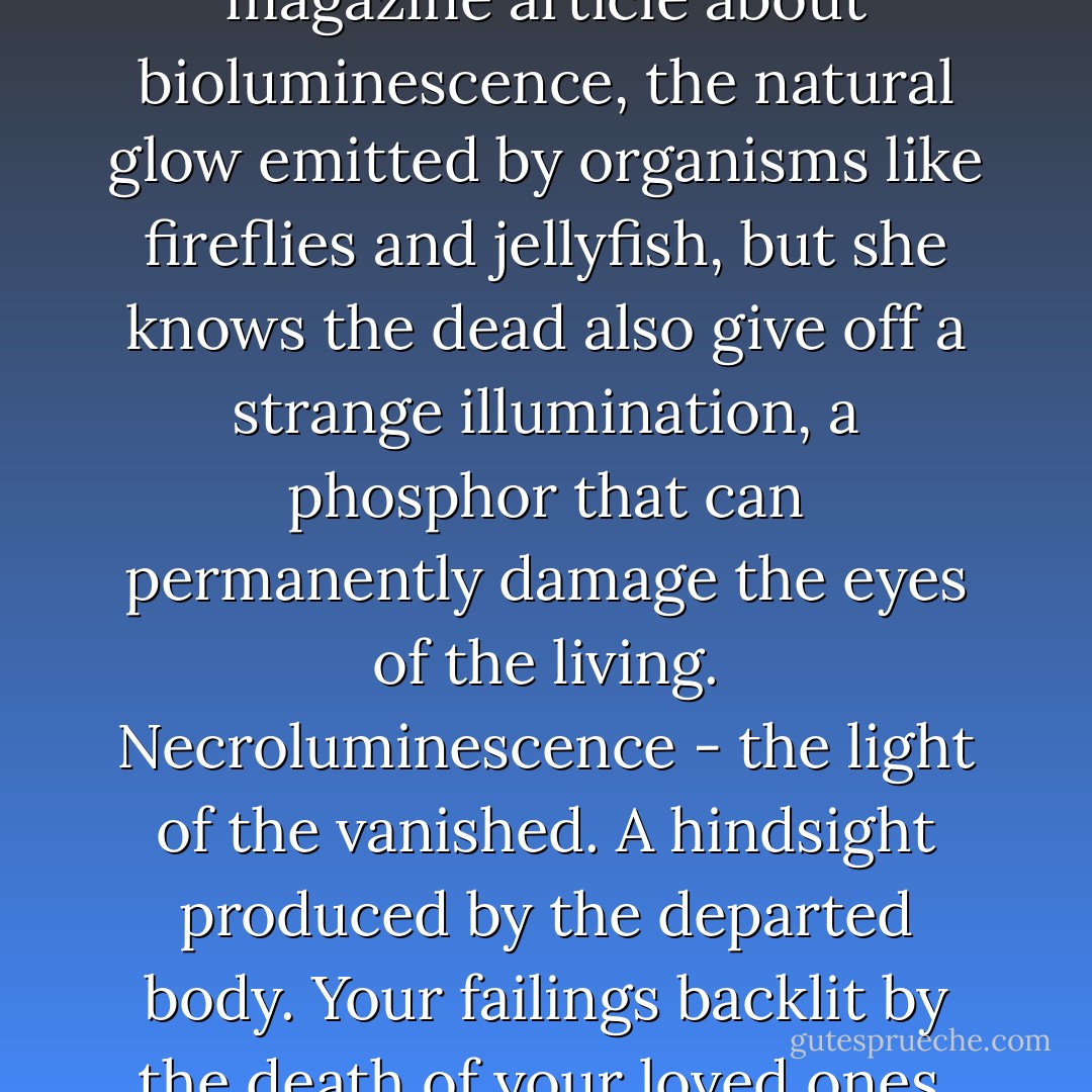 Beverly once read a science magazine article about bioluminescence, the natural glow emitted by organisms like fireflies and jellyfish, but she knows the dead also give off a strange illumination, a phosphor that can permanently damage the eyes of the living. Necroluminescence - the light of the vanished. A hindsight produced by the departed body. Your failings backlit by the death of your loved ones. - Karen Russell