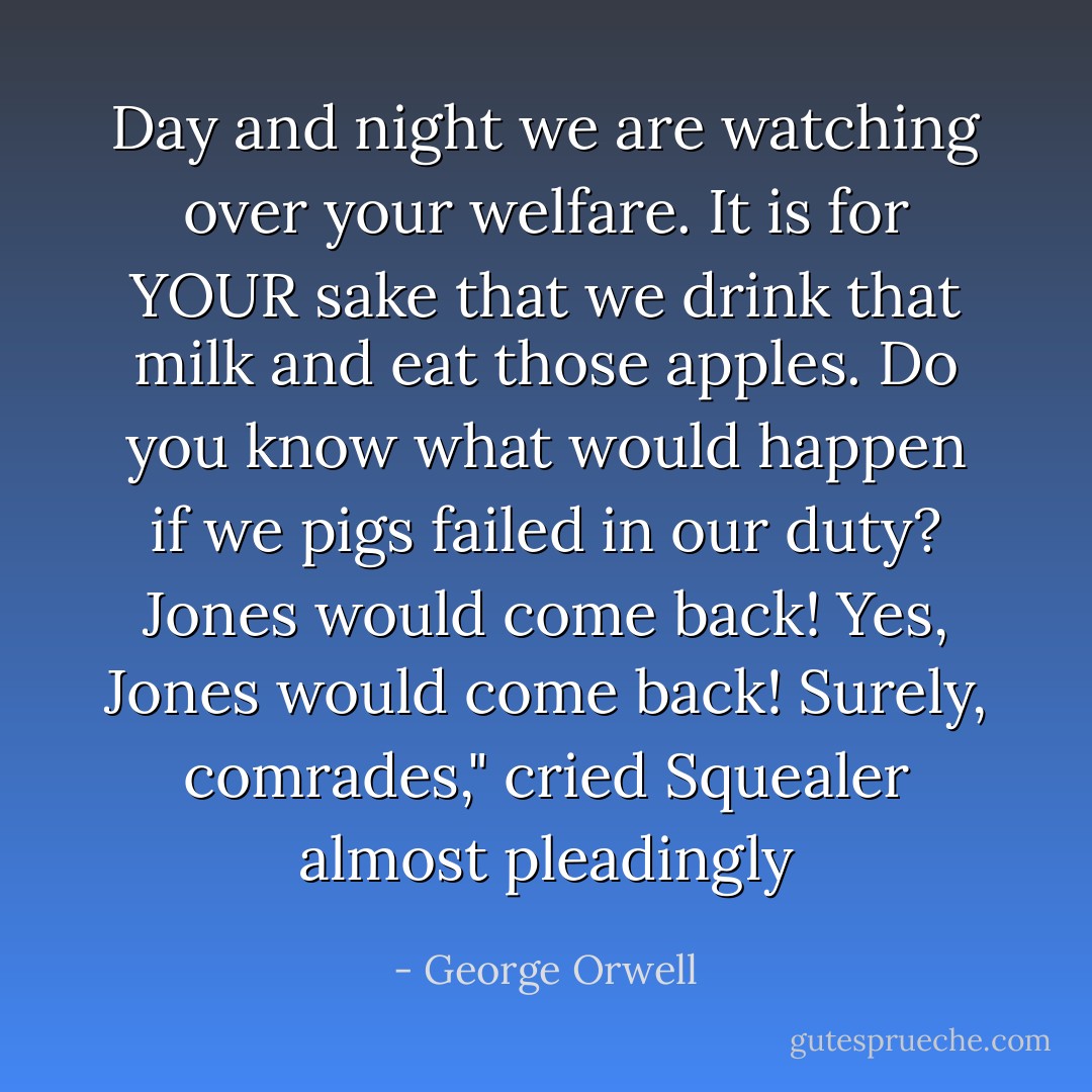 Day and night we are watching over your welfare. It is for YOUR sake that we drink that milk and eat those apples. Do you know what would happen if we pigs failed in our duty? Jones would come back! Yes, Jones would come back! Surely, comrades," cried Squealer almost pleadingly - George Orwell