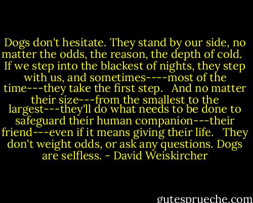 Dogs don't hesitate. They stand by our side, no matter the odds, the reason, the depth of cold. <br /><br />If we step into the blackest of nights, they step with us, and sometimes----most of the time---they take the first step. <br /><br />And no matter their size---from the smallest to the largest---they'll do what needs to be done to safeguard their human companion---their friend---even if it means giving their life. <br /><br />They don't weight odds, or ask any questions. Dogs are selfless. - David Weiskircher