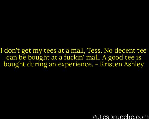 I don't get my tees at a mall, Tess. No decent tee can be bought at a fuckin' mall. A good tee is bought during an experience. - Kristen Ashley