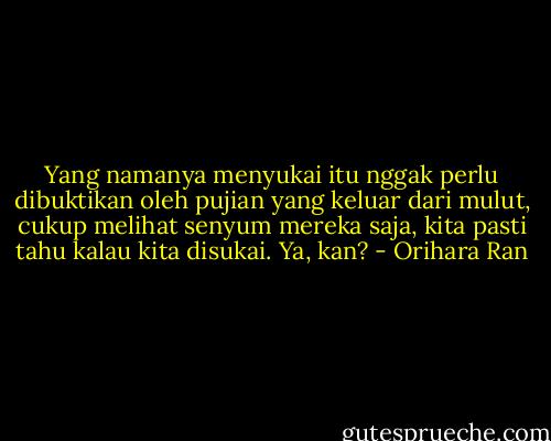 Yang namanya menyukai itu nggak perlu dibuktikan oleh pujian yang keluar dari mulut, cukup melihat senyum mereka saja, kita pasti tahu kalau kita disukai. Ya, kan? - Orihara Ran