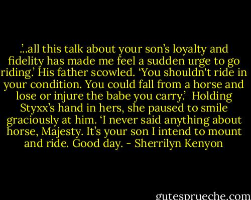.’..all this talk about your son’s loyalty and fidelity has made me feel a sudden urge to go riding.’<br />His father scowled. ‘You shouldn't ride in your condition. You could fall from a horse and lose or injure the babe you carry.’<br /><br />Holding Styxx’s hand in hers, she paused to smile graciously at him. ‘I never said anything about horse, Majesty. It’s your son I intend to mount and ride. Good day. - Sherrilyn Kenyon