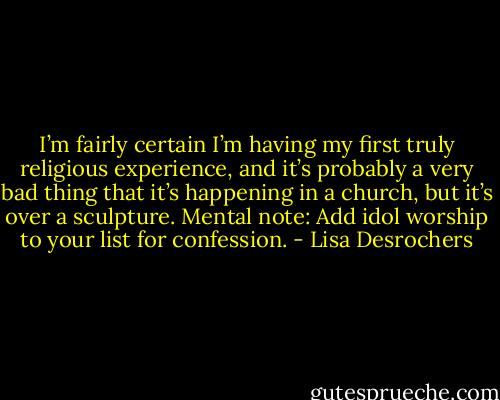 I’m fairly certain I’m having my first truly religious experience, and it’s probably a very bad thing that it’s happening in a church, but it’s over a sculpture. Mental note: Add idol worship to your list for confession. - Lisa Desrochers