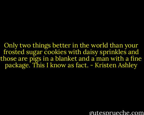 Only two things better in the world than your frosted sugar cookies with daisy sprinkles and those are pigs in a blanket and a man with a fine package. This I know as fact. - Kristen Ashley