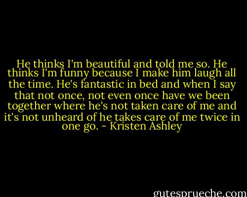 He thinks I'm beautiful and told me so. He thinks I'm funny because I make him laugh all the time. He's fantastic in bed and when I say that not once, not even once have we been together where he's not taken care of me and it's not unheard of he takes care of me twice in one go. - Kristen Ashley