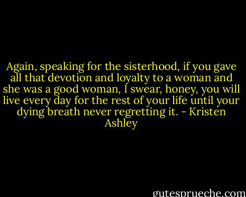 Again, speaking for the sisterhood, if you gave all that devotion and loyalty to a woman and she was a good woman, I swear, honey, you will live every day for the rest of your life until your dying breath never regretting it. - Kristen Ashley