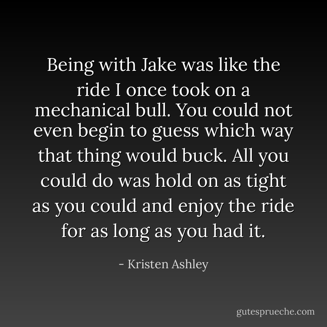 Being with Jake was like the ride I once took on a mechanical bull. You could not even begin to guess which way that thing would buck. All you could do was hold on as tight as you could and enjoy the ride for as long as you had it. - Kristen Ashley