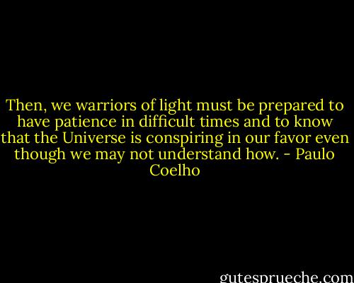Then, we warriors of light must be prepared to have patience in difficult times and to know that the Universe is conspiring in our favor even though we may not understand how. - Paulo Coelho