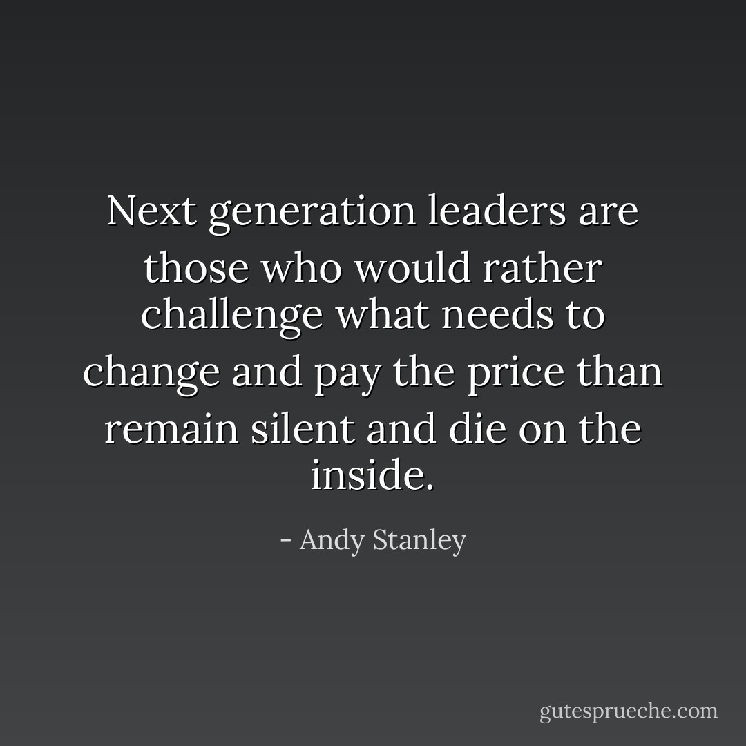 Next generation leaders are those who would rather challenge what needs to change and pay the price than remain silent and die on the inside. - Andy Stanley