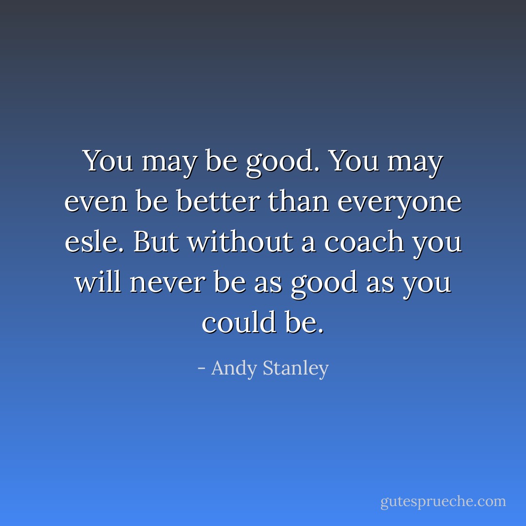 You may be good. You may even be better than everyone esle. But without a coach you will never be as good as you could be. - Andy Stanley