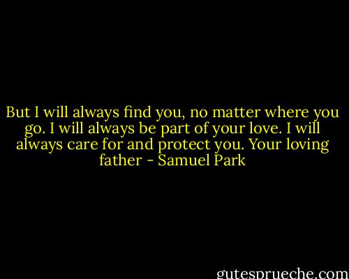 But I will always find you, no matter where you go. I will always be part of your love. I will always care for and protect you. Your loving father - Samuel Park